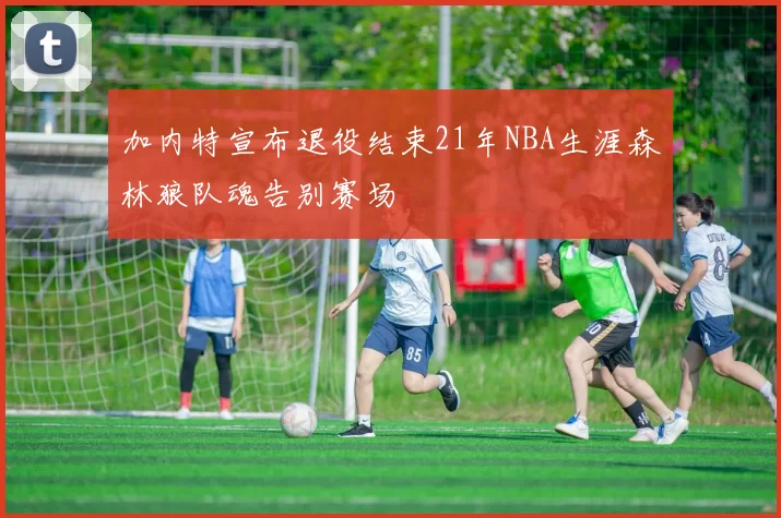 加内特宣布退役结束21年NBA生涯森林狼队魂告别赛场