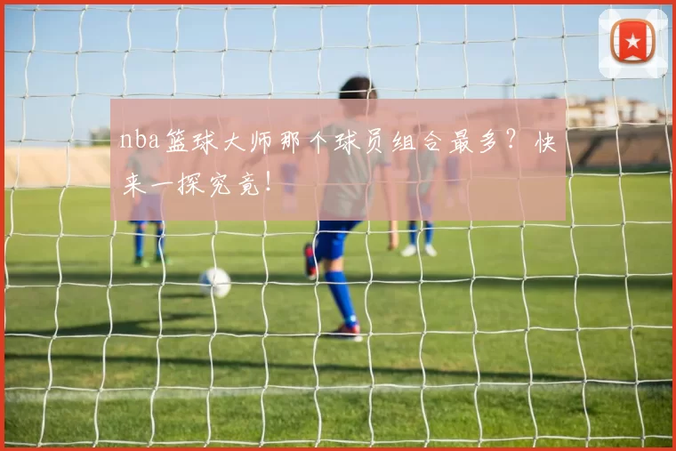 nba篮球大师那个球员组合最多?快来一探究竟!