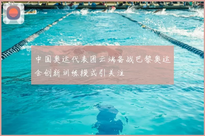 中国奥运代表团云端备战巴黎奥运会创新训练模式引关注