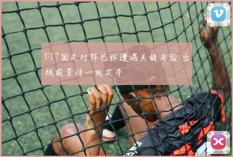 U17国足对阵巴林遭遇关键考验 出线前景待一轮定夺