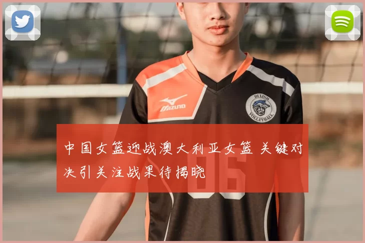 中国女篮迎战澳大利亚女篮 关键对决引关注战果待揭晓