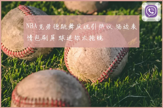 NBA克劳德跳舞庆祝引热议 场边表情包刷屏 球迷称太抢镜