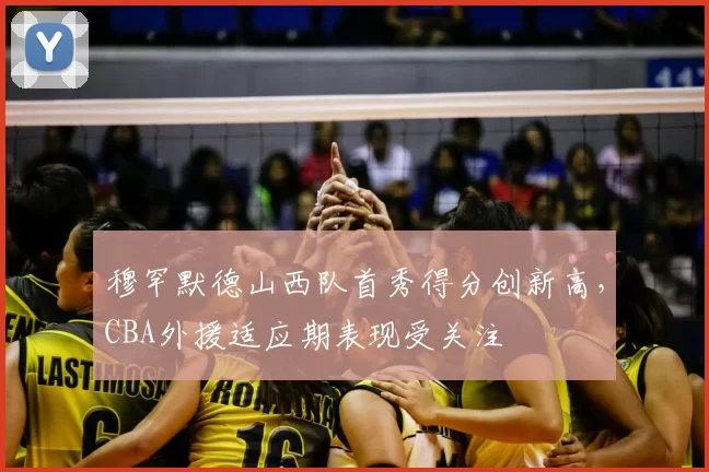 穆罕默德山西队首秀得分创新高,CBA外援适应期表现受关注