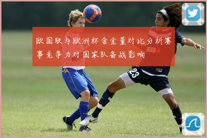 欧国联与欧洲杯含金量对比分析赛事竞争力对国家队备战影响