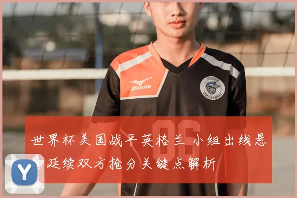 世界杯美国战平英格兰 小组出线悬念延续双方抢分关键点解析