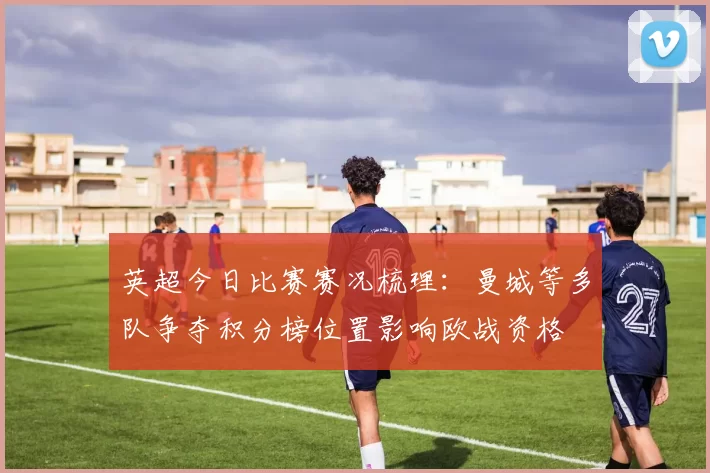 英超今日比赛赛况梳理:曼城等多队争夺积分榜位置影响欧战资格