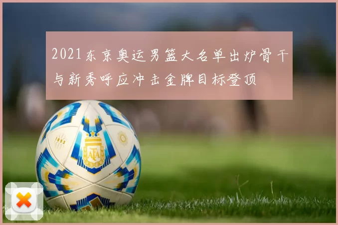 2021东京奥运男篮大名单出炉骨干与新秀呼应冲击金牌目标登顶