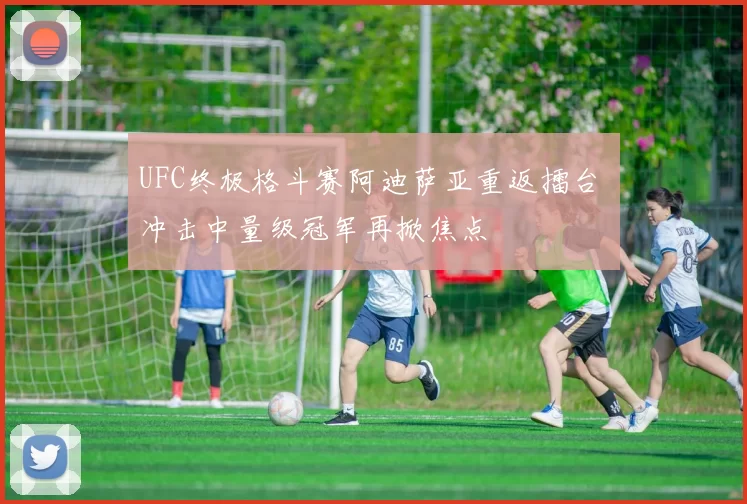 UFC终极格斗赛阿迪萨亚重返擂台 冲击中量级冠军再掀焦点