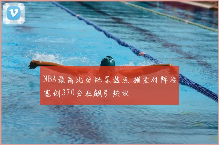 NBA最高比分纪录盘点 掘金对阵活塞创370分狂飙引热议