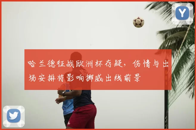 哈兰德征战欧洲杯存疑，伤情与出场安排将影响挪威出线前景