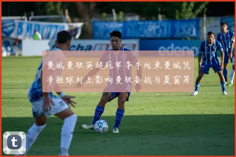 曼城曼联英超冠军争夺结束曼城凭净胜球封王影响曼联备战与夏窗筹划