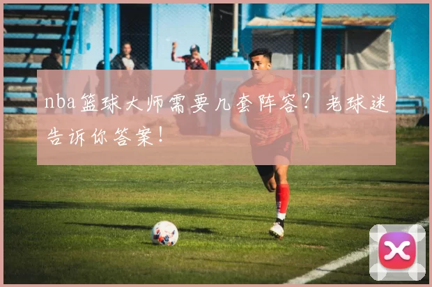 nba篮球大师需要几套阵容？老球迷告诉你答案！