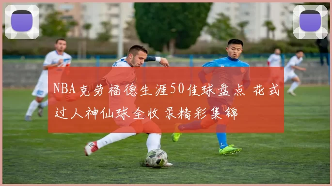 NBA克劳福德生涯50佳球盘点 花式过人神仙球全收录精彩集锦