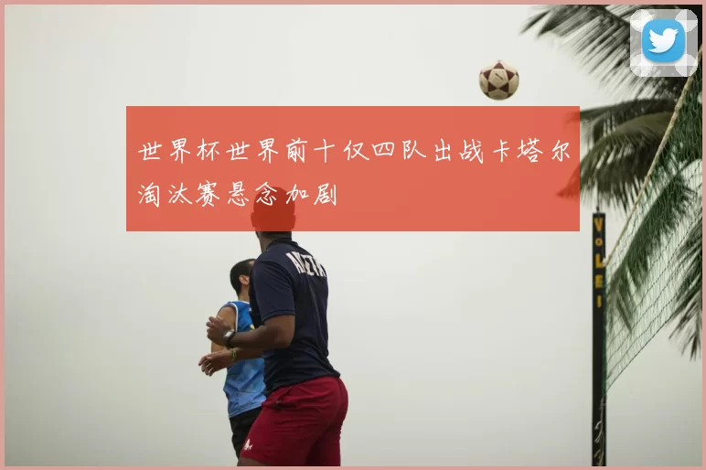 世界杯世界前十仅四队出战卡塔尔淘汰赛悬念加剧