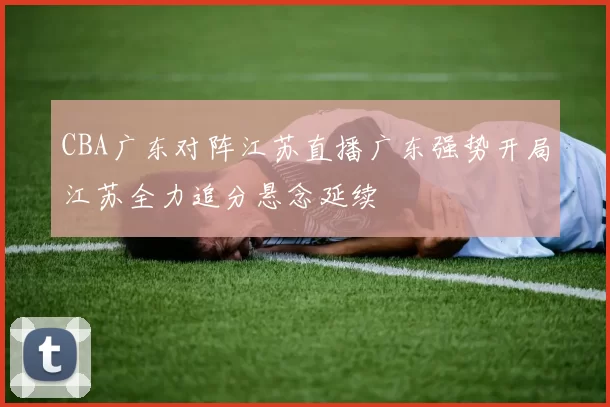 CBA广东对阵江苏直播广东强势开局江苏全力追分悬念延续
