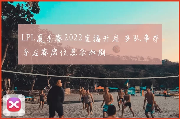 LPL夏季赛2022直播开启 多队争夺季后赛席位悬念加剧