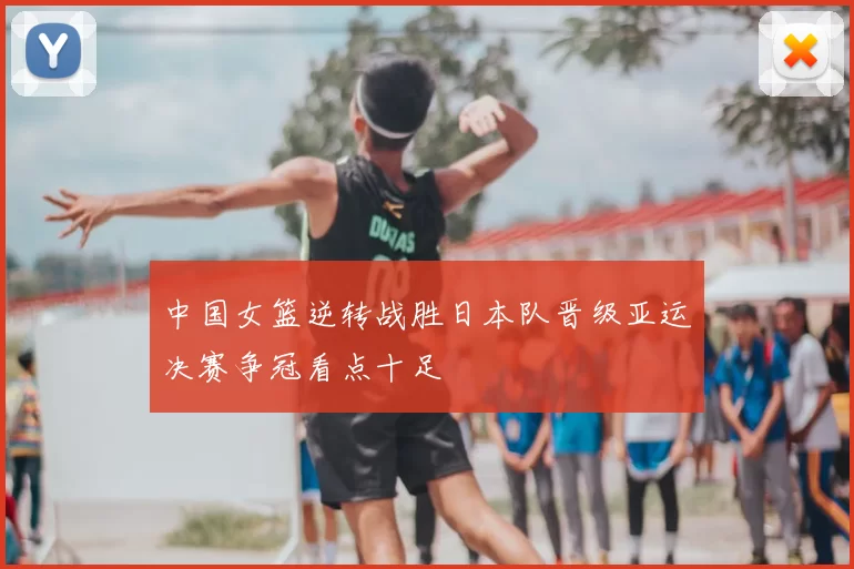 中国女篮逆转战胜日本队晋级亚运决赛争冠看点十足