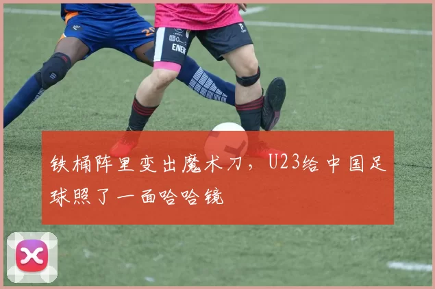 铁桶阵里变出魔术刀，U23给中国足球照了一面哈哈镜