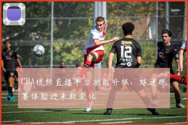 CBA视频直播平台功能升级，球迷观赛体验迎来新变化