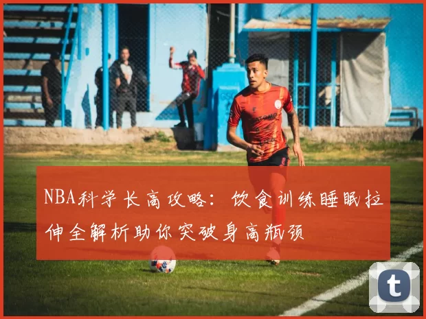 NBA科学长高攻略：饮食训练睡眠拉伸全解析助你突破身高瓶颈