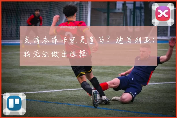 支持本菲卡还是皇马？迪马利亚：我无法做出选择