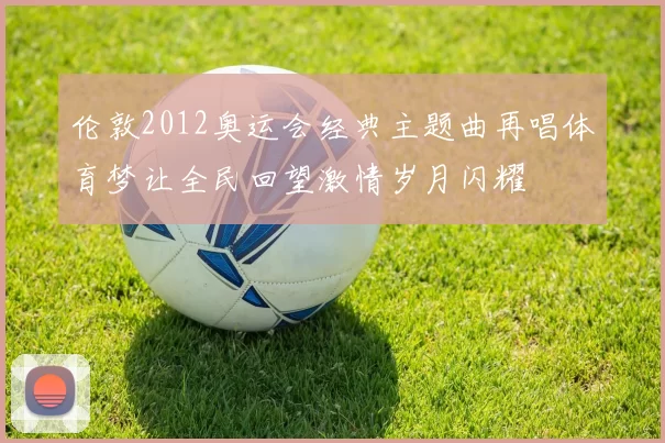 伦敦2012奥运会经典主题曲再唱体育梦让全民回望激情岁月闪耀