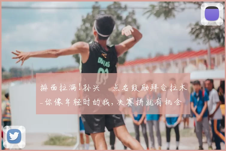 排面拉满!孙兴慜点名鼓励拜合拉木_你像年轻时的我,决赛拼就有机会