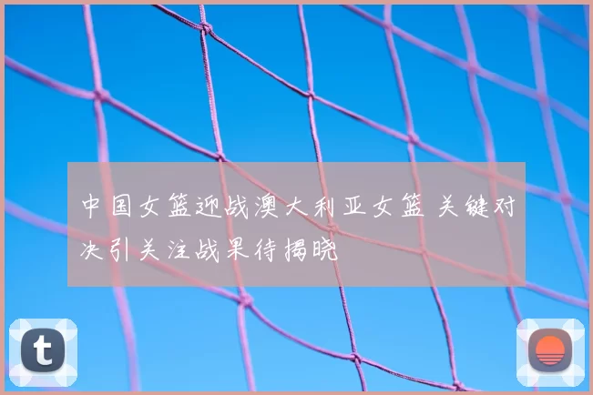 中国女篮迎战澳大利亚女篮 关键对决引关注战果待揭晓