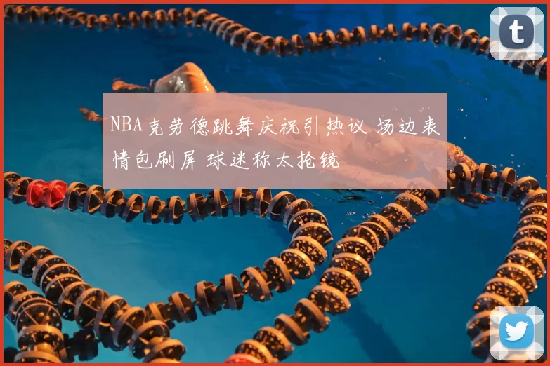 NBA克劳德跳舞庆祝引热议 场边表情包刷屏 球迷称太抢镜