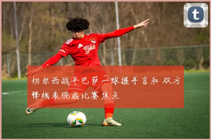 切尔西战平巴萨一球握手言和 双方锋线表现成比赛焦点