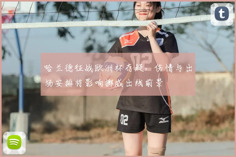 哈兰德征战欧洲杯存疑，伤情与出场安排将影响挪威出线前景